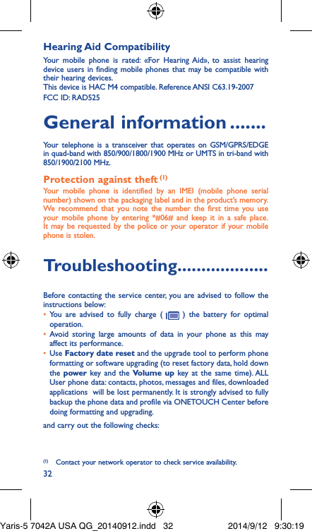 32Hearing Aid CompatibilityYour mobile phone is rated: «For Hearing Aid», to assist hearing device users in finding mobile phones that may be compatible with their hearing devices.This device is HAC M4 compatible. Reference ANSI C63.19-2007FCC ID: RAD525General information �������Your telephone is a transceiver that operates on GSM/GPRS/EDGE in quad-band with 850/900/1800/1900 MHz or UMTS in tri-band with 850/1900/2100 MHz.Protection against theft (1)Your mobile phone is identified by an IMEI (mobile phone serial number) shown on the packaging label and in the product’s memory. We recommend that you note the number the first time you use your mobile phone by entering *#06# and keep it in a safe place. It may be requested by the police or your operator if your mobile phone is stolen. Troubleshooting�������������������Before contacting the service center, you are advised to follow the instructions below:•  You are advised to fully charge (   ) the battery for optimal operation.•  Avoid storing large amounts of data in your phone as this may affect its performance.•  Use Factory date reset and the upgrade tool to perform phone formatting or software upgrading (to reset factory data, hold down the power key and the Volume up key at the same time). ALL User phone data: contacts, photos, messages and files, downloaded applications  will be lost permanently. It is strongly advised to fully backup the phone data and profile via ONETOUCH Center before doing formatting and upgrading. and carry out the following checks:(1)  Contact your network operator to check service availability.Yaris-5 7042A USA QG_20140912.indd   32 2014/9/12   9:30:19