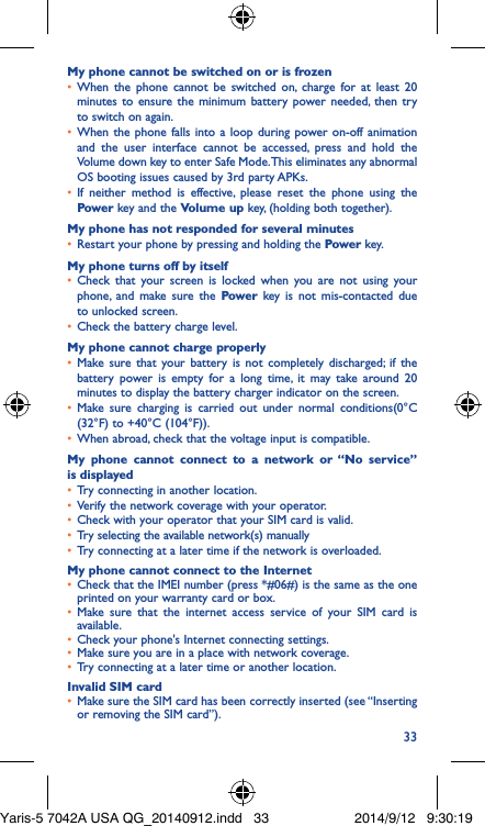 33My phone cannot be switched on or is frozen •  When the phone cannot be switched on, charge for at least 20 minutes to ensure the minimum battery power needed, then try to switch on again.•  When the phone falls into a loop during power on-off animation and the user interface cannot be accessed, press and hold the Volume down key to enter Safe Mode. This eliminates any abnormal OS booting issues caused by 3rd party APKs.•  If neither method is effective, please reset the phone using the Power key and the Volume up key, (holding both together).My phone has not responded for several minutes•  Restart your phone by pressing and holding the Power key.My phone turns off by itself•  Check that your screen is locked when you are not using your phone, and make sure the Power key is not mis-contacted due to unlocked screen.•  Check the battery charge level.My phone cannot charge properly•  Make sure that your battery is not completely discharged; if the battery power is empty for a long time, it may take around 20 minutes to display the battery charger indicator on the screen.•  Make sure charging is carried out under normal conditions(0°C (32°F) to +40°C (104°F)).•  When abroad, check that the voltage input is compatible.My phone cannot connect to a network or “No service” is displayed•  Try connecting in another location.•  Verify the network coverage with your operator.•  Check with your operator that your SIM card is valid.•  Try selecting the available network(s) manually •  Try connecting at a later time if the network is overloaded.My phone cannot connect to the Internet•  Check that the IMEI number (press *#06#) is the same as the one printed on your warranty card or box.•  Make sure that the internet access service of your SIM card is available.•  Check your phone&apos;s Internet connecting settings.•  Make sure you are in a place with network coverage.•  Try connecting at a later time or another location.Invalid SIM card•  Make sure the SIM card has been correctly inserted (see “Inserting or removing the SIM card”).Yaris-5 7042A USA QG_20140912.indd   33 2014/9/12   9:30:19