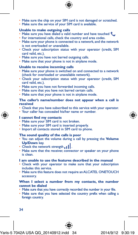 34•  Make sure the chip on your SIM card is not damaged or scratched.•  Make sure the service of your SIM card is available.Unable to make outgoing calls•  Make sure you have dialed a valid number and have touched  .•  For international calls, check the country and area codes.•  Make sure your phone is connected to a network, and the network is not overloaded or unavailable.•  Check your subscription status with your operator (credit, SIM card valid, etc.).•  Make sure you have not barred outgoing calls.•  Make sure that your phone is not in airplane mode.Unable to receive incoming calls•  Make sure your phone is switched on and connected to a network (check for overloaded or unavailable network).•  Check your subscription status with your operator (credit, SIM card valid, etc.).•  Make sure you have not forwarded incoming calls.•  Make sure that you have not barred certain calls.•  Make sure that your phone is not in airplane mode.The caller’s name/number does not appear when a call is received•  Check that you have subscribed to this service with your operator.•  Your caller has concealed his/her name or number.I cannot find my contacts•  Make sure your SIM card is not broken.•  Make sure your SIM card is inserted properly.•  Import all contacts stored in SIM card to phone.The sound quality of the calls is poor•  You can adjust the volume during a call by pressing the Volume Up/Down key.•  Check the network strength   .•  Make sure that the receiver, connector or speaker on your phone is clean.I am unable to use the features described in the manual•  Check with your operator to make sure that your subscription includes this service.•  Make sure this feature does not require an ALCATEL ONETOUCH accessory.When I select a number from my contacts, the number cannot be dialed•  Make sure that you have correctly recorded the number in your file.•  Make sure that you have selected the country prefix when calling a foreign country.Yaris-5 7042A USA QG_20140912.indd   34 2014/9/12   9:30:19