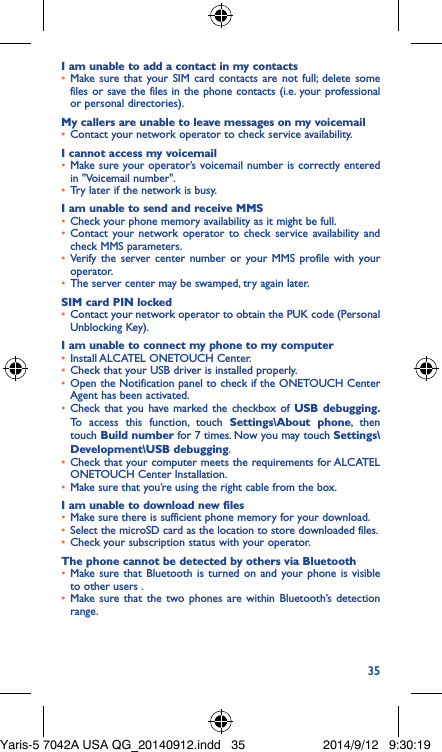 35I am unable to add a contact in my contacts•  Make sure that your SIM card contacts are not full; delete some files or save the files in the phone contacts (i.e. your professional or personal directories).My callers are unable to leave messages on my voicemail•  Contact your network operator to check service availability.I cannot access my voicemail•  Make sure your operator’s voicemail number is correctly entered in &quot;Voicemail number&quot;.•  Try later if the network is busy.I am unable to send and receive MMS•  Check your phone memory availability as it might be full.•  Contact your network operator to check service availability and check MMS parameters.•  Verify the server center number or your MMS profile with your operator.•  The server center may be swamped, try again later.SIM card PIN locked•  Contact your network operator to obtain the PUK code (Personal Unblocking Key).I am unable to connect my phone to my computer•  Install ALCATEL ONETOUCH Center.•  Check that your USB driver is installed properly.•  Open the Notification panel to check if the ONETOUCH Center Agent has been activated.•  Check that you have marked the checkbox of USB debugging� To access this function, touch Settings\About phone, then touch Build number for 7 times. Now you may touch Settings\Development\USB debugging.•  Check that your computer meets the requirements for ALCATEL ONETOUCH Center Installation.•  Make sure that you’re using the right cable from the box.I am unable to download new files•  Make sure there is sufficient phone memory for your download.•  Select the microSD card as the location to store downloaded files.•  Check your subscription status with your operator.The phone cannot be detected by others via Bluetooth•  Make sure that Bluetooth is turned on and your phone is visible to other users .•  Make sure that the two phones are within Bluetooth’s detection range.Yaris-5 7042A USA QG_20140912.indd   35 2014/9/12   9:30:19
