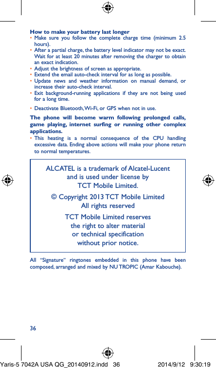 36How to make your battery last longer•  Make sure you follow the complete charge time (minimum 2.5 hours).•  After a partial charge, the battery level indicator may not be exact. Wait for at least 20 minutes after removing the charger to obtain an exact indication.•  Adjust the brightness of screen as appropriate.•  Extend the email auto-check interval for as long as possible.•  Update news and weather information on manual demand, or increase their auto-check interval.•  Exit background-running applications if they are not being used for a long time.•  Deactivate Bluetooth, Wi-Fi, or GPS when not in use.The phone will become warm following prolonged calls, game playing, internet surfing or running other complex applications� •  This heating is a normal consequence of the CPU handling excessive data. Ending above actions will make your phone return to normal temperatures.ALCATEL is a trademark of Alcatel-Lucent and is used under license by  TCT Mobile Limited.© Copyright 2013 TCT Mobile Limited All rights reservedTCT Mobile Limited reserves  the right to alter material  or technical specification  without prior notice.All  “Signature” ringtones embedded in this phone have been composed, arranged and mixed by NU TROPIC (Amar Kabouche).Yaris-5 7042A USA QG_20140912.indd   36 2014/9/12   9:30:19