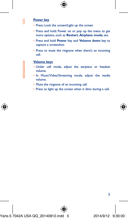 5Power key•  Press: Lock the screen/Light up the screen•  Press and hold: Power on or pop up the menu to get more options, such as Restart, Airplane mode, etc.•  Press and hold Power key and Volume down key to capture a screenshot.•  Press to mute the ringtone when there’s an incoming call.Volume keys •  Under call mode, adjust the earpiece or headset volume.•  In Music/Video/Streaming mode, adjust the media volume.•  Mute the ringtone of an incoming call.•  Press to light up the screen when it dims during a call.Yaris-5 7042A USA QG_20140912.indd   5 2014/9/12   9:30:00