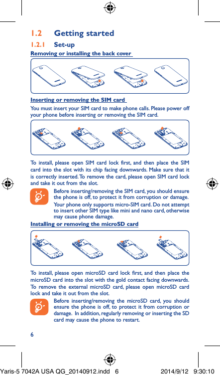 61�2  Getting started1�2�1  Set-upRemoving or installing the back cover Inserting or removing the SIM card You must insert your SIM card to make phone calls. Please power off your phone before inserting or removing the SIM card.To install, please open SIM card lock first, and then place the SIM card into the slot with its chip facing downwards. Make sure that it is correctly inserted. To remove the card, please open SIM card lock and take it out from the slot.Before inserting/removing the SIM card, you should ensure the phone is off, to protect it from corruption or damage. Your phone only supports micro-SIM card. Do not attempt to insert other SIM type like mini and nano card, otherwise may cause phone damage.Installing or removing the microSD cardTo install, please open microSD card lock first, and then place the microSD card into the slot with the gold contact facing downwards. To remove the external microSD card, please open microSD card lock and take it out from the slot.Before inserting/removing the microSD card, you should ensure the phone is off, to protect it from corruption or damage.  In addition, regularly removing or inserting the SD card may cause the phone to restart.Yaris-5 7042A USA QG_20140912.indd   6 2014/9/12   9:30:10