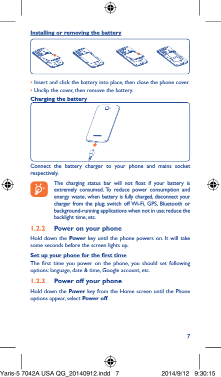 7Installing or removing the battery• Insert and click the battery into place, then close the phone cover.• Unclip the cover, then remove the battery.Charging the batteryConnect the battery charger to your phone and mains socket respectively.   The charging status bar will not float if your battery is extremely consumed. To reduce power consumption and energy waste, when battery is fully charged, disconnect your charger from the plug; switch off Wi-Fi, GPS, Bluetooth or background-running applications when not in use; reduce the backlight time, etc.1�2�2  Power on your phoneHold down the Power key until the phone powers on. It will take some seconds before the screen lights up.Set up your phone for the first timeThe first time you power on the phone, you should set following options: language, date &amp; time, Google account, etc.1�2�3  Power off your phoneHold down the Power key from the Home screen until the Phone options appear, select Power off.Yaris-5 7042A USA QG_20140912.indd   7 2014/9/12   9:30:15