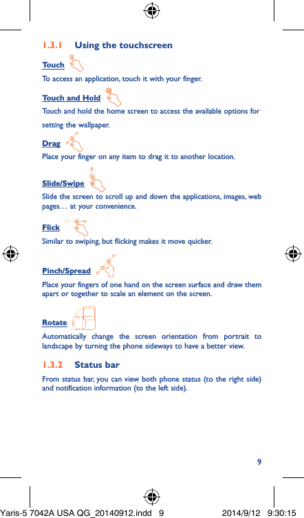 91�3�1  Using the touchscreenTouch  To access an application, touch it with your finger.Touch and Hold  Touch and hold the home screen to access the available options forsetting the wallpaper.Drag  Place your finger on any item to drag it to another location.Slide/Swipe  Slide the screen to scroll up and down the applications, images, web pages… at your convenience.Flick  Similar to swiping, but flicking makes it move quicker.Pinch/Spread  Place your fingers of one hand on the screen surface and draw them apart or together to scale an element on the screen.Rotate  Automatically change the screen orientation from portrait to landscape by turning the phone sideways to have a better view.1�3�2  Status barFrom status bar, you can view both phone status (to the right side) and notification information (to the left side). Yaris-5 7042A USA QG_20140912.indd   9 2014/9/12   9:30:15
