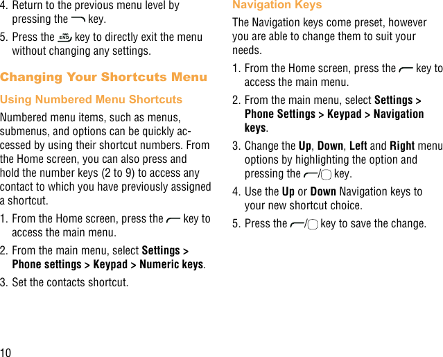 104. Return to the previous menu level by pressing the   key.5. Press the   key to directly exit the menu without changing any settings.Changing Your Shortcuts MenuUsing Numbered Menu ShortcutsNumbered menu items, such as menus, submenus, and options can be quickly ac-cessed by using their shortcut numbers. From the Home screen, you can also press and hold the number keys (2 to 9) to access any contact to which you have previously assigned a shortcut.1. From the Home screen, press the   key to access the main menu.2. From the main menu, select Settings &gt; Phone settings &gt; Keypad &gt; Numeric keys.3. Set the contacts shortcut.Navigation KeysThe Navigation keys come preset, however you are able to change them to suit your needs.1. From the Home screen, press the   key to access the main menu.2. From the main menu, select Settings &gt; Phone Settings &gt; Keypad &gt; Navigation keys.3. Change the Up, Down, Left and Right menu options by highlighting the option and pressing the  /  key.4. Use the Up or Down Navigation keys to your new shortcut choice.5. Press the  /  key to save the change.