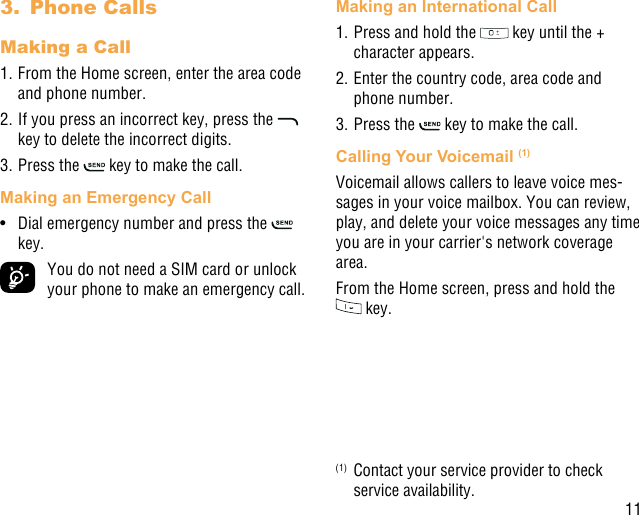 113.  Phone CallsMaking a Call1. From the Home screen, enter the area code and phone number.2. If you press an incorrect key, press the   key to delete the incorrect digits.3. Press the   key to make the call. Making an Emergency Call•  Dial emergency number and press the   key.  You do not need a SIM card or unlock your phone to make an emergency call.Making an International Call1. Press and hold the   key until the + character appears.2. Enter the country code, area code and phone number.3. Press the   key to make the call.Calling Your Voicemail (1)Voicemail allows callers to leave voice mes-sages in your voice mailbox. You can review, play, and delete your voice messages any time you are in your carrier&apos;s network coverage area. From the Home screen, press and hold the  key.(1)  Contact your service provider to check service availability.