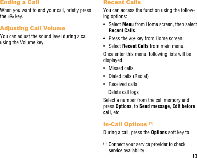 13Ending a CallWhen you want to end your call, briey press the   key. Adjusting Call VolumeYou can adjust the sound level during a call using the Volume key.Recent CallsYou can access the function using the follow-ing options:•  Select Menu from Home screen, then select Recent Calls.•  Press the   key from Home screen.•  Select Recent Calls from main menu.Once enter this menu, following lists will be displayed:•  Missed calls•  Dialed calls (Redial)•  Received calls    Delete call logsSelect a number from the call memory and press Options, to Send message, Edit before call, etc.In-Call Options (1)During a call, press the Options soft key to (1)  Connect your service provider to check service availability