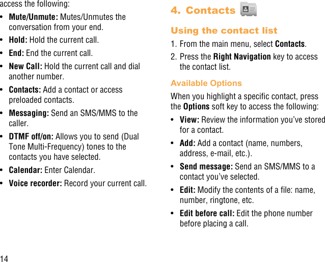 14access the following:•  Mute/Unmute: Mutes/Unmutes the conversation from your end.•  Hold: Hold the current call.•  End: End the current call.•  New Call: Hold the current call and dial another number.•  Contacts: Add a contact or access preloaded contacts.•  Messaging: Send an SMS/MMS to the caller.•  DTMF off/on: Allows you to send (Dual Tone Multi-Frequency) tones to the contacts you have selected.•  Calendar: Enter Calendar. •  Voice recorder: Record your current call.4.  Contacts Using the contact list1. From the main menu, select Contacts.2. Press the Right Navigation key to access the contact list.Available OptionsWhen you highlight a specic contact, press the Options soft key to access the following:•  View: Review the information you’ve stored for a contact.•  Add: Add a contact (name, numbers, address, e-mail, etc.).•  Send message: Send an SMS/MMS to a contact you’ve selected.•  Edit: Modify the contents of a le: name, number, ringtone, etc.•  Edit before call: Edit the phone number before placing a call.