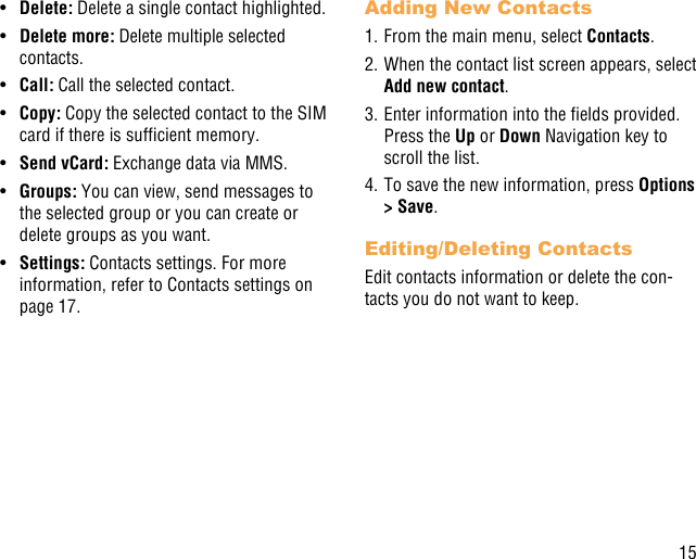 15•  Delete: Delete a single contact highlighted. •  Delete more: Delete multiple selected contacts.•  Call: Call the selected contact.•  Copy: Copy the selected contact to the SIM card if there is sufcient memory.•  Send vCard: Exchange data via MMS.•  Groups: You can view, send messages to the selected group or you can create or delete groups as you want.•  Settings: Contacts settings. For more information, refer to Contacts settings on page 17.Adding New Contacts1. From the main menu, select Contacts.2. When the contact list screen appears, select Add new contact.3. Enter information into the elds provided. Press the Up or Down Navigation key to scroll the list.4. To save the new information, press Options &gt; Save. Editing/Deleting ContactsEdit contacts information or delete the con-tacts you do not want to keep.