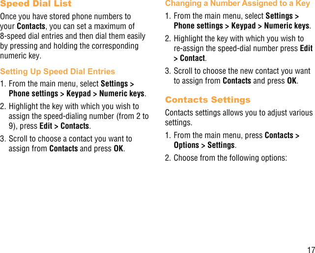 17Speed Dial ListOnce you have stored phone numbers to your Contacts, you can set a maximum of 8-speed dial entries and then dial them easily by pressing and holding the corresponding numeric key.Setting Up Speed Dial Entries1. From the main menu, select Settings &gt; Phone settings &gt; Keypad &gt; Numeric keys.2. Highlight the key with which you wish to assign the speed-dialing number (from 2 to 9), press Edit &gt; Contacts. 3. Scroll to choose a contact you want to assign from Contacts and press OK.Changing a Number Assigned to a Key1. From the main menu, select Settings &gt; Phone settings &gt; Keypad &gt; Numeric keys.2. Highlight the key with which you wish to re-assign the speed-dial number press Edit &gt; Contact. 3. Scroll to choose the new contact you want to assign from Contacts and press OK.Contacts SettingsContacts settings allows you to adjust various settings.1. From the main menu, press Contacts &gt; Options &gt; Settings.2. Choose from the following options: