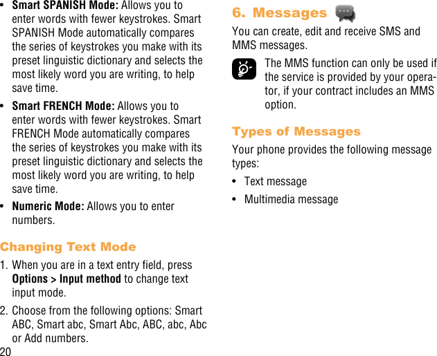 20•  Smart SPANISH Mode: Allows you to enter words with fewer keystrokes. Smart SPANISH Mode automatically compares the series of keystrokes you make with its preset linguistic dictionary and selects the most likely word you are writing, to help save time.•  Smart FRENCH Mode: Allows you to enter words with fewer keystrokes. Smart FRENCH Mode automatically compares the series of keystrokes you make with its preset linguistic dictionary and selects the most likely word you are writing, to help save time.•  Numeric Mode: Allows you to enter numbers.Changing Text Mode1. When you are in a text entry eld, press Options &gt; Input method to change text input mode.2. Choose from the following options: Smart ABC, Smart abc, Smart Abc, ABC, abc, Abc or Add numbers.6.  Messages You can create, edit and receive SMS and MMS messages.  The MMS function can only be used if the service is provided by your opera-tor, if your contract includes an MMS option.Types of MessagesYour phone provides the following message types:•  Text message•  Multimedia message