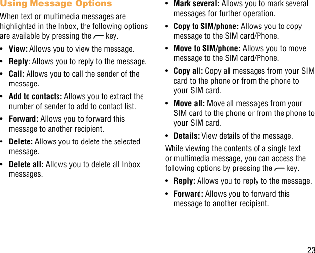 23Using Message OptionsWhen text or multimedia messages are highlighted in the Inbox, the following options are available by pressing the   key.•  View: Allows you to view the message.•  Reply: Allows you to reply to the message.•  Call: Allows you to call the sender of the message.•  Add to contacts: Allows you to extract the number of sender to add to contact list.•  Forward: Allows you to forward this message to another recipient.•  Delete: Allows you to delete the selected message.•  Delete all: Allows you to delete all Inbox messages.•  Mark several: Allows you to mark several messages for further operation.•  Copy to SIM/phone: Allows you to copy message to the SIM card/Phone.•  Move to SIM/phone: Allows you to move message to the SIM card/Phone.•  Copy all: Copy all messages from your SIM card to the phone or from the phone to your SIM card.•  Move all: Move all messages from your SIM card to the phone or from the phone to your SIM card. •  Details: View details of the message.While viewing the contents of a single text or multimedia message, you can access the following options by pressing the   key.•  Reply: Allows you to reply to the message.•  Forward: Allows you to forward this message to another recipient.