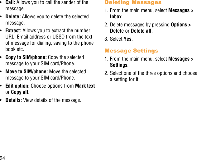 24•  Call: Allows you to call the sender of the message.•  Delete: Allows you to delete the selected message.•  Extract: Allows you to extract the number, URL, Email address or USSD from the text of message for dialing, saving to the phone book etc.•  Copy to SIM/phone: Copy the selected message to your SIM card/Phone.•  Move to SIM/phone: Move the selected message to your SIM card/Phone.•  Edit option: Choose options from Mark text or Copy all.•  Details: View details of the message.Deleting Messages1. From the main menu, select Messages &gt; Inbox.2. Delete messages by pressing Options &gt; Delete or Delete all.3. Select Yes.Message Settings1. From the main menu, select Messages &gt; Settings.2. Select one of the three options and choose a setting for it.