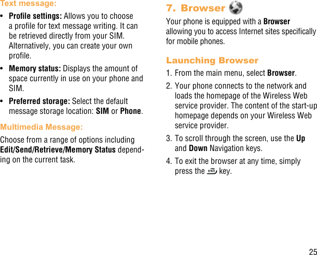 25Text message: •  Prolesettings:Allows you to choose a prole for text message writing. It can be retrieved directly from your SIM. Alternatively, you can create your own prole.•  Memory status: Displays the amount of space currently in use on your phone and SIM.•  Preferred storage: Select the default message storage location: SIM or Phone.Multimedia Message:Choose from a range of options including Edit/Send/Retrieve/Memory Status depend-ing on the current task.7.  Browser Your phone is equipped with a Browser  allowing you to access Internet sites specically for mobile phones.Launching Browser1. From the main menu, select Browser.2. Your phone connects to the network and loads the homepage of the Wireless Web service provider. The content of the start-up homepage depends on your Wireless Web service provider.3. To scroll through the screen, use the Up and Down Navigation keys.4. To exit the browser at any time, simply press the   key.