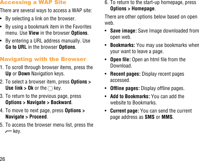 26Accessing a WAP SiteThere are several ways to access a WAP site:•  By selecting a link on the browser.•  By using a bookmark item in the Favorites menu. Use View in the browser Options. •  By entering a URL address manually. Use Go to URL in the browser Options.Navigating with the Browser1. To scroll through browser items, press the Up or Down Navigation keys.2. To select a browser item, press Options &gt; Use link &gt; Ok or the   key.3. To return to the previous page, press Options &gt; Navigate &gt; Backward.4. To move to next page, press Options &gt; Navigate &gt; Proceed.5. To access the browser menu list, press the  key.6. To return to the start-up homepage, press Options &gt; Homepage.There are other options below based on open web.•  Save image: Save Image downloaded from open web.•  Bookmarks: You may use bookmarks when your want to leave a page.•  Openle: Open an html le from the Download.•  Recent pages: Display recent pages accessed.•  Ofinepages: Display ofine pages.•  Add to Bookmarks: You can add the website to Bookmarks.•  Current page: You can send the current page address as SMS or MMS. 