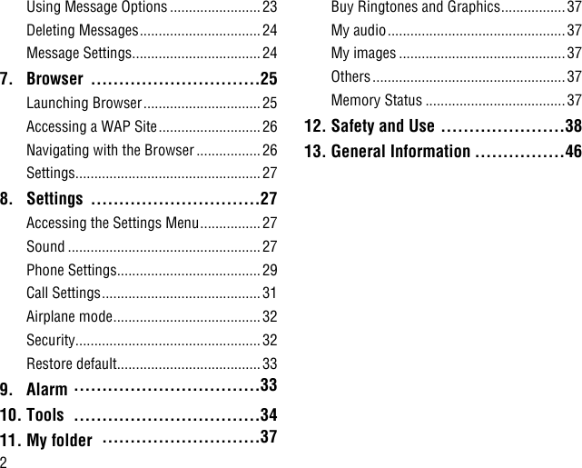 2Using Message Options ........................23Deleting Messages ................................24Message Settings ..................................247. Browser  ..............................25Launching Browser ............................... 25Accessing a WAP Site ........................... 26Navigating with the Browser .................26Settings .................................................278. Settings  ..............................27Accessing the Settings Menu ................27Sound ...................................................27Phone Settings ......................................29Call Settings ..........................................31Airplane mode .......................................32Security .................................................32Restore default ......................................339. Alarm  .................................3310. Tools  .................................3411. My folder  ............................37Buy Ringtones and Graphics .................37My audio ............................................... 37My images ............................................37Others ................................................... 37Memory Status .....................................3712. Safety and Use ......................3813. General Information ................46