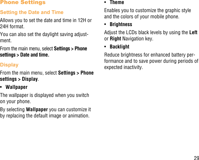 29Phone SettingsSetting the Date and TimeAllows you to set the date and time in 12H or 24H format.You can also set the daylight saving adjust-ment.From the main menu, select Settings &gt; Phone settings &gt; Date and time.DisplayFrom the main menu, select Settings &gt; Phone settings &gt; Display.•  WallpaperThe wallpaper is displayed when you switch on your phone.By selecting Wallpaper you can customize it by replacing the default image or animation.•  ThemeEnables you to customize the graphic style and the colors of your mobile phone.•  BrightnessAdjust the LCDs black levels by using the Left or Right Navigation key.•  BacklightReduce brightness for enhanced battery per-formance and to save power during periods of expected inactivity.