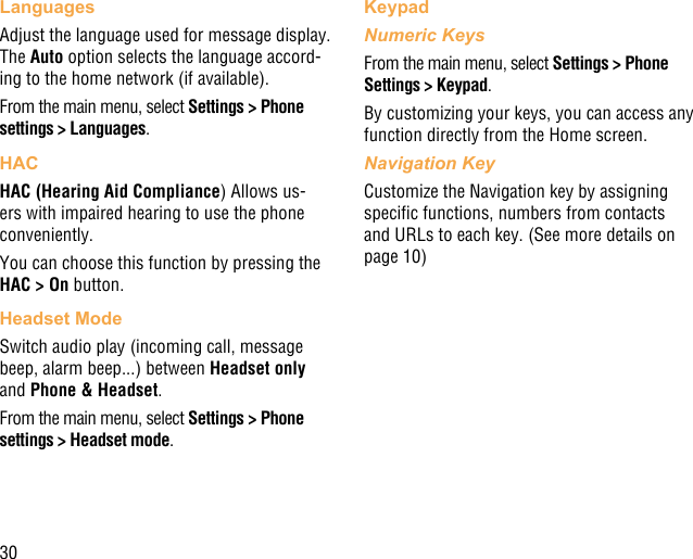 30LanguagesAdjust the language used for message display. The Auto option selects the language accord-ing to the home network (if available).From the main menu, select Settings &gt; Phone settings &gt; Languages.HACHAC (Hearing Aid Compliance) Allows us-ers with impaired hearing to use the phone conveniently.You can choose this function by pressing the HAC &gt; On button.Headset ModeSwitch audio play (incoming call, message beep, alarm beep...) between Headset only and Phone &amp; Headset.From the main menu, select Settings &gt; Phone settings &gt; Headset mode.KeypadNumeric KeysFrom the main menu, select Settings &gt; Phone Settings &gt; Keypad.By customizing your keys, you can access any function directly from the Home screen.Navigation KeyCustomize the Navigation key by assigning specic functions, numbers from contacts and URLs to each key. (See more details on page 10)