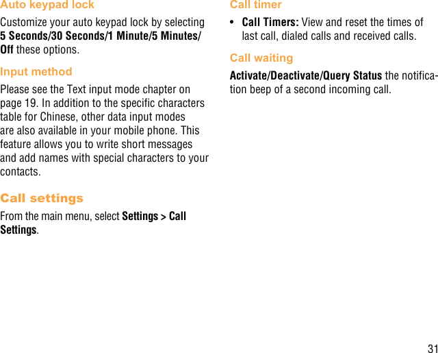 31Auto keypad lockCustomize your auto keypad lock by selecting 5 Seconds/30 Seconds/1 Minute/5 Minutes/Off these options.Input methodPlease see the Text input mode chapter on page 19. In addition to the specic characters table for Chinese, other data input modes are also available in your mobile phone. This feature allows you to write short messages and add names with special characters to your contacts.Call settingsFrom the main menu, select Settings &gt; Call Settings.Call timer•  Call Timers: View and reset the times of last call, dialed calls and received calls. Call waitingActivate/Deactivate/Query Status the notica-tion beep of a second incoming call.