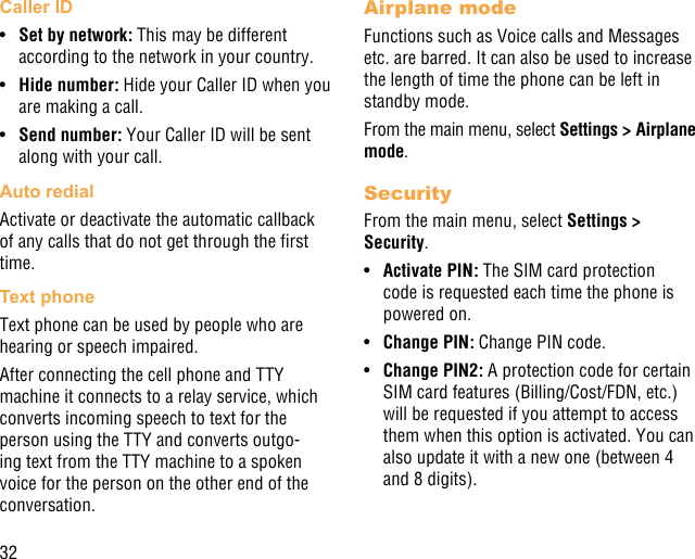 32Caller ID•  Set by network: This may be different according to the network in your country.•  Hide number: Hide your Caller ID when you are making a call.•  Send number: Your Caller ID will be sent along with your call.Auto redialActivate or deactivate the automatic callback of any calls that do not get through the rst time.Text phoneText phone can be used by people who are hearing or speech impaired.After connecting the cell phone and TTY machine it connects to a relay service, which converts incoming speech to text for the person using the TTY and converts outgo-ing text from the TTY machine to a spoken voice for the person on the other end of the conversation.Airplane modeFunctions such as Voice calls and Messages etc. are barred. It can also be used to increase the length of time the phone can be left in standby mode.From the main menu, select Settings &gt; Airplane mode.SecurityFrom the main menu, select Settings &gt; Security.•  Activate PIN: The SIM card protection code is requested each time the phone is powered on.•  Change PIN: Change PIN code.•  Change PIN2: A protection code for certain SIM card features (Billing/Cost/FDN, etc.) will be requested if you attempt to access them when this option is activated. You can also update it with a new one (between 4 and 8 digits).