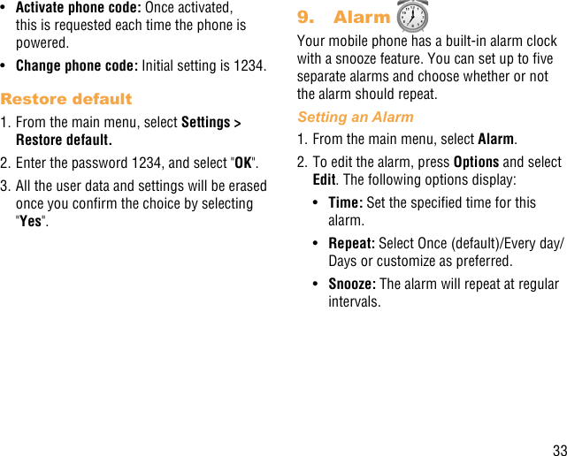 33•  Activate phone code: Once activated, this is requested each time the phone is powered.•  Change phone code: Initial setting is 1234.Restore default1. From the main menu, select Settings &gt; Restore default.2. Enter the password 1234, and select &quot;OK&quot;.3. All the user data and settings will be erased once you conrm the choice by selecting &quot;Yes&quot;.9.  Alarm Your mobile phone has a built-in alarm clock with a snooze feature. You can set up to ve separate alarms and choose whether or not the alarm should repeat.Setting an Alarm1. From the main menu, select Alarm.2. To edit the alarm, press Options and select Edit. The following options display:•  Time: Set the specied time for this alarm.•  Repeat: Select Once (default)/Every day/Days or customize as preferred.•  Snooze: The alarm will repeat at regular intervals.
