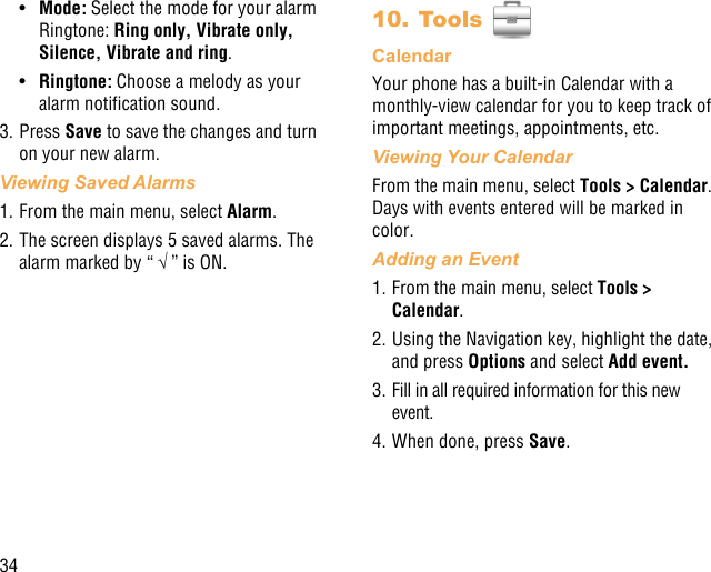 34•  Mode: Select the mode for your alarm Ringtone: Ring only, Vibrate only, Silence, Vibrate and ring.•  Ringtone: Choose a melody as your alarm notication sound.3. Press Save to save the changes and turn on your new alarm.Viewing Saved Alarms1. From the main menu, select Alarm. 2. The screen displays 5 saved alarms. The alarm marked by “ √ ” is ON.10. Tools CalendarYour phone has a built-in Calendar with a monthly-view calendar for you to keep track of important meetings, appointments, etc. Viewing Your CalendarFrom the main menu, select Tools &gt; Calendar. Days with events entered will be marked in color.Adding an Event1. From the main menu, select Tools &gt; Calendar.2. Using the Navigation key, highlight the date, and press Options and select Add event.3. Fill in all required information for this new event.4. When done, press Save.