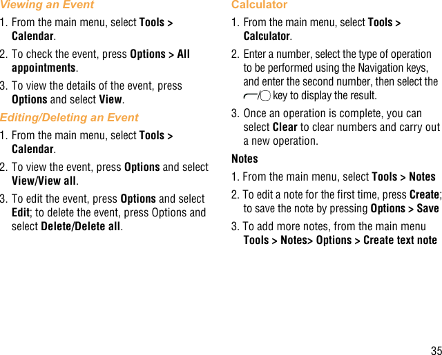 35Viewing an Event1. From the main menu, select Tools &gt; Calendar.2. To check the event, press Options &gt; All appointments.3. To view the details of the event, press Options and select View.Editing/Deleting an Event1. From the main menu, select Tools &gt; Calendar.2. To view the event, press Options and select View/View all.3. To edit the event, press Options and select Edit; to delete the event, press Options and select Delete/Delete all.Calculator1. From the main menu, select Tools &gt; Calculator.2. Enter a number, select the type of operation to be performed using the Navigation keys, and enter the second number, then select the / key to display the result.3. Once an operation is complete, you can select Clear to clear numbers and carry out a new operation.Notes1. From the main menu, select Tools &gt; Notes2. To edit a note for the rst time, press Create; to save the note by pressing Options &gt; Save3. To add more notes, from the main menu Tools &gt; Notes&gt; Options &gt; Create text note