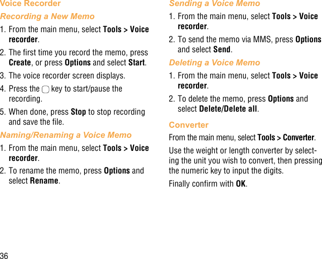 36Voice RecorderRecording a New Memo1. From the main menu, select Tools &gt; Voice recorder.2. The rst time you record the memo, press Create, or press Options and select Start.3. The voice recorder screen displays. 4. Press the   key to start/pause the recording.5. When done, press Stop to stop recording and save the le.Naming/Renaming a Voice Memo1. From the main menu, select Tools &gt; Voice recorder. 2. To rename the memo, press Options and select Rename.Sending a Voice Memo1. From the main menu, select Tools &gt; Voice recorder. 2. To send the memo via MMS, press Options and select Send.Deleting a Voice Memo1. From the main menu, select Tools &gt; Voice recorder. 2. To delete the memo, press Options and select Delete/Delete all.ConverterFrom the main menu, select Tools &gt; Converter.Use the weight or length converter by select-ing the unit you wish to convert, then pressing the numeric key to input the digits.Finally conrm with OK.