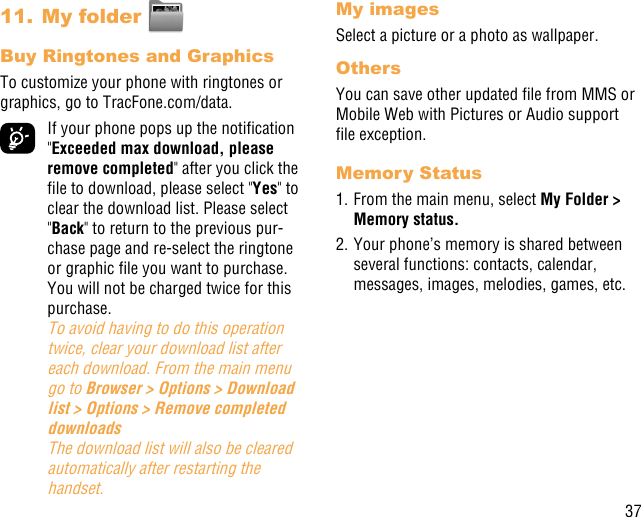 3711. My folder Buy Ringtones and GraphicsTo customize your phone with ringtones or graphics, go to TracFone.com/data.  If your phone pops up the notication &quot;Exceeded max download, please remove completed&quot; after you click the le to download, please select &quot;Yes&quot; to clear the download list. Please select &quot;Back&quot; to return to the previous pur-chase page and re-select the ringtone or graphic le you want to purchase. You will not be charged twice for this purchase. To avoid having to do this operation twice, clear your download list after each download. From the main menu go to Browser &gt; Options &gt; Download list &gt; Options &gt; Remove completed downloads  The download list will also be cleared automatically after restarting the handset.My imagesSelect a picture or a photo as wallpaper.OthersYou can save other updated le from MMS or Mobile Web with Pictures or Audio support le exception.Memory Status1. From the main menu, select My Folder &gt; Memory status. 2. Your phone’s memory is shared between several functions: contacts, calendar, messages, images, melodies, games, etc.