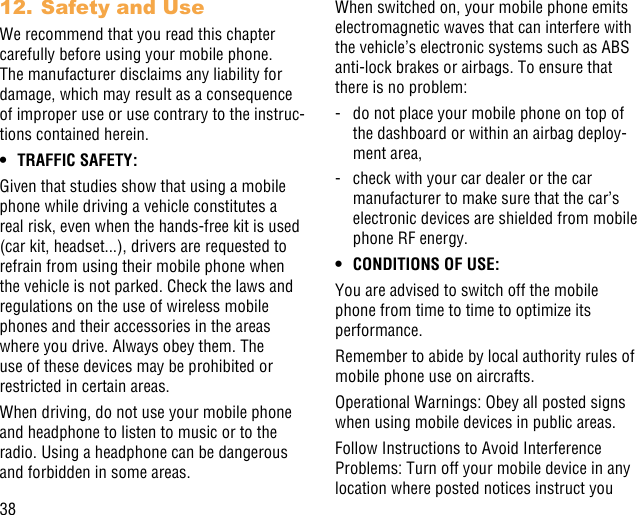 3812. Safety and UseWe recommend that you read this chapter carefully before using your mobile phone. The manufacturer disclaims any liability for damage, which may result as a consequence of improper use or use contrary to the instruc-tions contained herein.• TRAFFIC SAFETY:Given that studies show that using a mobile phone while driving a vehicle constitutes a real risk, even when the hands-free kit is used (car kit, headset...), drivers are requested to refrain from using their mobile phone when the vehicle is not parked. Check the laws and regulations on the use of wireless mobile phones and their accessories in the areas where you drive. Always obey them. The use of these devices may be prohibited or restricted in certain areas.When driving, do not use your mobile phone and headphone to listen to music or to the radio. Using a headphone can be dangerous and forbidden in some areas.When switched on, your mobile phone emits electromagnetic waves that can interfere with the vehicle’s electronic systems such as ABS anti-lock brakes or airbags. To ensure that there is no problem:-   do not place your mobile phone on top of the dashboard or within an airbag deploy-ment area,-   check with your car dealer or the car manufacturer to make sure that the car’s electronic devices are shielded from mobile phone RF energy.• CONDITIONS OF USE:You are advised to switch off the mobile phone from time to time to optimize its performance.Remember to abide by local authority rules of mobile phone use on aircrafts.Operational Warnings: Obey all posted signs when using mobile devices in public areas.Follow Instructions to Avoid Interference Problems: Turn off your mobile device in any location where posted notices instruct you 