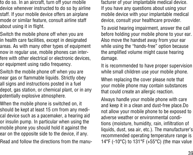 39to do so. In an aircraft, turn off your mobile device whenever instructed to do so by airline staff. If your mobile device offers an airplane mode or similar feature, consult airline staff about using it in ight.Switch the mobile phone off when you are in health care facilities, except in designated areas. As with many other types of equipment now in regular use, mobile phones can inter-fere with other electrical or electronic devices, or equipment using radio frequency.Switch the mobile phone off when you are near gas or ammable liquids. Strictly obey all signs and instructions posted in a fuel depot, gas station, or chemical plant, or in any potentially explosive atmosphere.When the mobile phone is switched on, it should be kept at least 15 cm from any medi-cal device such as a pacemaker, a hearing aid or insulin pump. In particular when using the mobile phone you should hold it against the ear on the opposite side to the device, if any. Read and follow the directions from the manu-facturer of your implantable medical device. If you have any questions about using your mobile device with your implantable medical device, consult your healthcare provider.To avoid hearing impairment, answer the call before holding your mobile phone to your ear. Also move the handset away from your ear while using the “hands-free” option because the amplied volume might cause hearing damage.It is recommended to have proper supervision while small children use your mobile phone.When replacing the cover please note that your mobile phone may contain substances that could create an allergic reaction.Always handle your mobile phone with care and keep it in a clean and dust-free place.Do not allow your mobile phone to be exposed to adverse weather or environmental condi-tions (moisture, humidity, rain, inltration of liquids, dust, sea air, etc.). The manufacturer’s recommended operating temperature range is 14°F (-10°C) to 131°F (+55°C) (the max value 