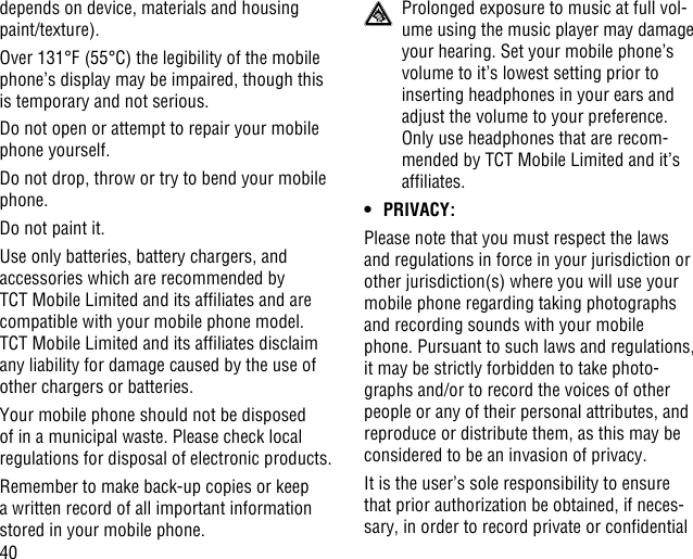 40depends on device, materials and housing paint/texture).Over 131°F (55°C) the legibility of the mobile phone’s display may be impaired, though this is temporary and not serious. Do not open or attempt to repair your mobile phone yourself.Do not drop, throw or try to bend your mobile phone.Do not paint it.Use only batteries, battery chargers, and accessories which are recommended by TCT Mobile Limited and its afliates and are compatible with your mobile phone model.TCT Mobile Limited and its afliates disclaim any liability for damage caused by the use of other chargers or batteries.Your mobile phone should not be disposed of in a municipal waste. Please check local regulations for disposal of electronic products.Remember to make back-up copies or keep a written record of all important information stored in your mobile phone.  Prolonged exposure to music at full vol-ume using the music player may damage your hearing. Set your mobile phone’s volume to it’s lowest setting prior to inserting headphones in your ears and adjust the volume to your preference. Only use headphones that are recom-mended by TCT Mobile Limited and it’s afliates.• PRIVACY:Please note that you must respect the laws and regulations in force in your jurisdiction or other jurisdiction(s) where you will use your mobile phone regarding taking photographs and recording sounds with your mobile phone. Pursuant to such laws and regulations, it may be strictly forbidden to take photo-graphs and/or to record the voices of other people or any of their personal attributes, and reproduce or distribute them, as this may be considered to be an invasion of privacy.  It is the user’s sole responsibility to ensure that prior authorization be obtained, if neces-sary, in order to record private or condential 