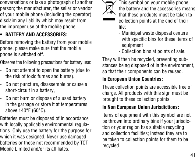 41conversations or take a photograph of another person; the manufacturer, the seller or vendor of your mobile phone (including the operator) disclaim any liability which may result from the improper use of the mobile phone.• BATTERY AND ACCESSORIES:Before removing the battery from your mobile phone, please make sure that the mobile phone is switched off. Observe the following precautions for battery use:-   Do not attempt to open the battery (due to the risk of toxic fumes and burns). -   Do not puncture, disassemble or cause a short-circuit in a battery, -   Do not burn or dispose of a used battery in the garbage or store it at temperatures above 140°F (60°C). Batteries must be disposed of in accordance with locally applicable environmental regula-tions. Only use the battery for the purpose for which it was designed. Never use damaged batteries or those not recommended by TCT Mobile Limited and/or its afliates.   This symbol on your mobile phone, the battery and the accessories means that these products must be taken to collection points at the end of their life:  -  Municipal waste disposal centers with specic bins for these items of equipment  - Collection bins at points of sale.They will then be recycled, preventing sub-stances being disposed of in the environment, so that their components can be reused.In European Union Countries:These collection points are accessible free of charge. All products with this sign must be brought to these collection points.In Non European Union Jurisdictions:Items of equipment with this symbol are not be thrown into ordinary bins if your jurisdic-tion or your region has suitable recycling and collection facilities; instead they are to be taken to collection points for them to be recycled.