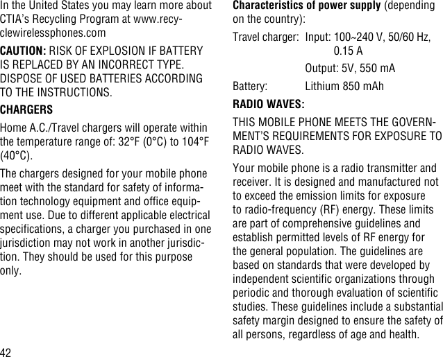 42In the United States you may learn more about CTIA’s Recycling Program at www.recy-clewirelessphones.comCAUTION: RISK OF EXPLOSION IF BATTERY IS REPLACED BY AN INCORRECT TYPE. DISPOSE OF USED BATTERIES ACCORDING TO THE INSTRUCTIONS.CHARGERSHome A.C./Travel chargers will operate within the temperature range of: 32°F (0°C) to 104°F (40°C).The chargers designed for your mobile phone meet with the standard for safety of informa-tion technology equipment and ofce equip-ment use. Due to different applicable electrical specications, a charger you purchased in one jurisdiction may not work in another jurisdic-tion. They should be used for this purpose only.Characteristics of power supply (depending on the country):Travel charger:  Input:  100~240 V, 50/60 Hz, 0.15 A    Output: 5V, 550 mABattery:  Lithium 850 mAhRADIO WAVES:THIS MOBILE PHONE MEETS THE GOVERN-MENT’S REQUIREMENTS FOR EXPOSURE TO RADIO WAVES.Your mobile phone is a radio transmitter and receiver. It is designed and manufactured not to exceed the emission limits for exposure to radio-frequency (RF) energy. These limits are part of comprehensive guidelines and establish permitted levels of RF energy for the general population. The guidelines are based on standards that were developed by independent scientic organizations through periodic and thorough evaluation of scientic studies. These guidelines include a substantial safety margin designed to ensure the safety of all persons, regardless of age and health.