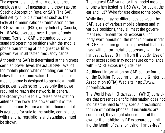 43The exposure standard for mobile phones employs a unit of measurement known as the Specic Absorption Rate, or SAR. The SAR limit set by public authorities such as the Federal Communications Commission of the US Government (FCC), or by Industry Canada, is 1.6 W/Kg averaged over 1 gram of body tissue. Tests for SAR are conducted using standard operating positions with the mobile phone transmitting at its highest certied power level in all tested frequency bands.Although the SAR is determined at the highest certied power level, the actual SAR level of the mobile phone while operating can be well below the maximum value. This is because the mobile phone is designed to operate at multi-ple power levels so as to use only the power required to reach the network. In general, the closer you are to a wireless base station antenna, the lower the power output of the mobile phone. Before a mobile phone model is available for sale to the public, compliance with national regulations and standards must be shown.The highest SAR value for this model mobile phone when tested is 1.50 W/kg for use at the ear and 1.37 W/kg for use close to the body.     While there may be differences between the SAR levels of various mobile phones and at various positions, they all meet the govern-ment requirement for RF exposure. For body-worn operation, the mobile phone meets FCC RF exposure guidelines provided that it is used with a non-metallic accessory with the handset at least 10 mm from the body. Use of other accessories may not ensure compliance with FCC RF exposure guidelines.Additional information on SAR can be found on the Cellular Telecommunications &amp; Internet Association (CTIA) Web site: http://www.phonefacts.netThe World Health Organization (WHO) consid-ers that present scientic information does not indicate the need for any special precautions for use of mobile phones. If individuals are concerned, they might choose to limit their own or their children’s RF exposure by limit-ing the length of calls, or using “hands-free” 