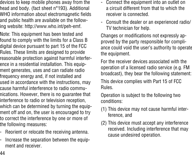 44devices to keep mobile phones away from the head and body. (fact sheet n°193). Additional WHO information about electromagnetic elds and public health are available on the follow-ing website: http://www.who.int/peh-emf. Note: This equipment has been tested and found to comply with the limits for a Class B digital device pursuant to part 15 of the FCC Rules. These limits are designed to provide reasonable protection against harmful interfer-ence in a residential installation. This equip-ment generates, uses and can radiate radio frequency energy and, if not installed and used in accordance with the instructions, may cause harmful interference to radio commu-nications. However, there is no guarantee that interference to radio or television reception, which can be determined by turning the equip-ment off and on, the user is encouraged to try to correct the interference by one or more of the following measures:-   Reorient or relocate the receiving antenna.-   Increase the separation between the equip-ment and receiver.-   Connect the equipment into an outlet on a circuit different from that to which the receiver is connected.-   Consult the dealer or an experienced radio/TV technician for help.Changes or modications not expressly ap-proved by the party responsible for compli-ance could void the user’s authority to operate the equipment.For the receiver devices associated with the operation of a licensed radio service (e.g. FM broadcast), they bear the following statement:This device complies with Part 15 of FCC Rules.Operation is subject to the following two conditions:(1)  This device may not cause harmful inter-ference, and(2)  This device must accept any interference received. Including interference that may cause undesired operation.