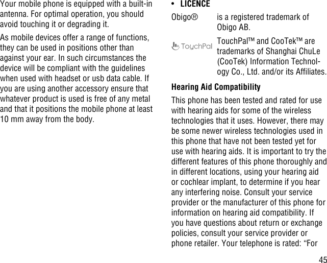 45Your mobile phone is equipped with a built-in antenna. For optimal operation, you should avoid touching it or degrading it.As mobile devices offer a range of functions, they can be used in positions other than against your ear. In such circumstances the device will be compliant with the guidelines when used with headset or usb data cable. If you are using another accessory ensure that whatever product is used is free of any metal and that it positions the mobile phone at least 10 mm away from the body.•  LICENCEObigo® is a registered trademark of Obigo AB.TouchPal™ and CooTek™ are trademarks of Shanghai ChuLe (CooTek) Information Technol-ogy Co., Ltd. and/or its Afliates.Hearing Aid CompatibilityThis phone has been tested and rated for use with hearing aids for some of the wireless technologies that it uses. However, there may be some newer wireless technologies used in this phone that have not been tested yet for use with hearing aids. It is important to try the different features of this phone thoroughly and in different locations, using your hearing aid or cochlear implant, to determine if you hear any interfering noise. Consult your service provider or the manufacturer of this phone for information on hearing aid compatibility. If you have questions about return or exchange policies, consult your service provider or phone retailer. Your telephone is rated: “For 