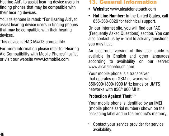 46Hearing Aid&quot;, to assist hearing device users in nding phones that may be compatible with their hearing devices.Your telephone is rated: “For Hearing Aid&quot;, to assist hearing device users in nding phones that may be compatible with their hearing devices.This device is HAC M4/T3 compatible. For more information please refer to “Hearing Aid Compatibility with Mobile Phones” leaet or visit our website www.tctmobile.com13. General Information•Website: www.alcatelonetouch.com•Hot Line Number: In the United States, call 855-368-0829 for technical support.On our Internet site, you will nd our FAQ (Frequently Asked Questions) section. You can also contact us by e-mail to ask any questions you may have. An electronic version of this user guide is available in English and other languages according to availability on our server:  www.alcatelonetouch.comYour mobile phone is a transceiver that operates on GSM networks with 850/900/1800/1900 MHz bands or UMTS networks with 850/1900 MHz.Protection Against Theft (1)Your mobile phone is identied by an IMEI (mobile phone serial number) shown on the packaging label and in the product’s memory. (1)  Contact your service provider for service availability.