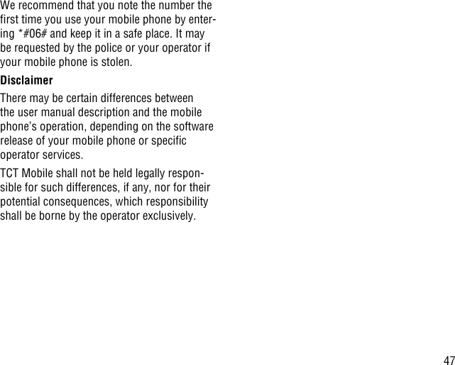 47We recommend that you note the number the rst time you use your mobile phone by enter-ing *#06# and keep it in a safe place. It may be requested by the police or your operator if your mobile phone is stolen. DisclaimerThere may be certain differences between the user manual description and the mobile phone’s operation, depending on the software release of your mobile phone or specic operator services.TCT Mobile shall not be held legally respon-sible for such differences, if any, nor for their potential consequences, which responsibility shall be borne by the operator exclusively.