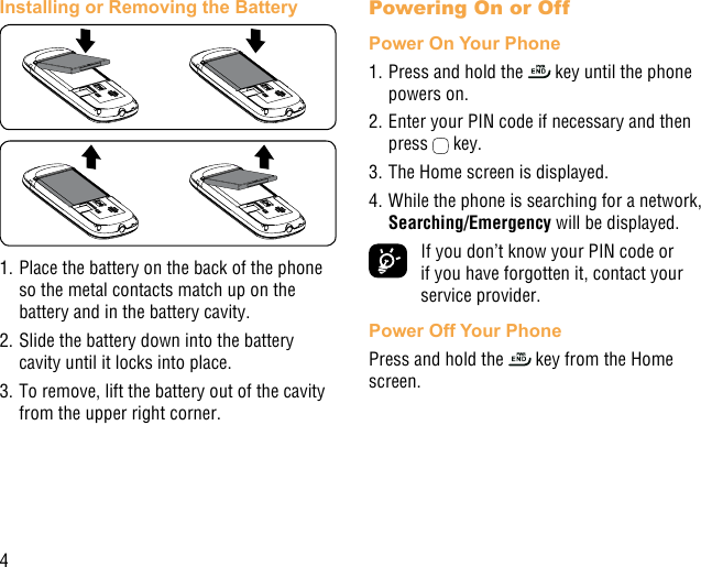 4Installing or Removing the Battery1. Place the battery on the back of the phone so the metal contacts match up on the battery and in the battery cavity. 2. Slide the battery down into the battery cavity until it locks into place.3. To remove, lift the battery out of the cavity from the upper right corner.Powering On or Off Power On Your Phone1. Press and hold the   key until the phone powers on.2. Enter your PIN code if necessary and then press   key. 3. The Home screen is displayed.4. While the phone is searching for a network, Searching/Emergency will be displayed.  If you don’t know your PIN code or if you have forgotten it, contact your service provider. Power Off Your PhonePress and hold the   key from the Home screen.