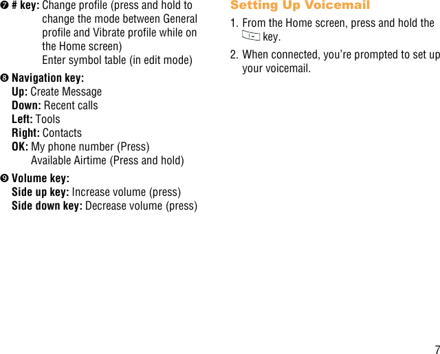 7 # key:  Change prole (press and hold to change the mode between General prole and Vibrate prole while on the Home screen) Enter symbol table (in edit mode) Navigation key:Up: Create Message Down: Recent calls Left: Tools Right: Contacts OK:  My phone number (Press) Available Airtime (Press and hold) Volume key:Side up key:  Increase volume (press)  Side down key:  Decrease volume (press)Setting Up Voicemail1. From the Home screen, press and hold the  key.2. When connected, you’re prompted to set up your voicemail.