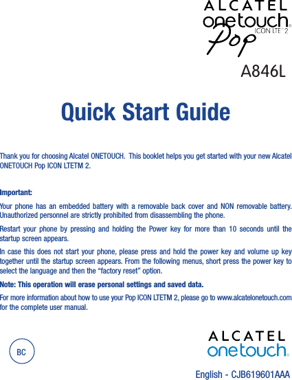 English - CJB619601AAAQuick Start GuideBCA846LThank you for choosing Alcatel ONETOUCH.  This booklet helps you get started with your new Alcatel ONETOUCH Pop ICON LTETM 2.Important: Your  phone  has an  embedded  battery  with  a removable  back  cover and NON  removable  battery.  Unauthorized personnel are strictly prohibited from disassembling the phone.Restart  your  phone  by  pressing  and  holding  the Power  key  for  more  than  10  seconds until  the startup screen appears.In case this does not start your phone, please  press  and  hold  the  power  key  and  volume  up  key together until the startup screen appears. From the following menus, short press the power key to select the language and then the “factory reset” option.Note: This operation will erase personal settings and saved data.For more information about how to use your Pop ICON LTETM 2, please go to www.alcatelonetouch.com for the complete user manual.