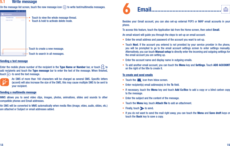 18 195.1  Write messageOn the message list screen, touch the new message icon   to write text/multimedia messages.Touch to create a new message.Touch to search in all messages.• Touch to view the whole message thread.• Touch &amp; hold to activate delete mode. Sending a text messageEnter the mobile phone number of the recipient in the Type Name or Number bar, or touch   to add recipients and touch the Type message bar to enter the text of the  message. When  finished, touch   to send the text message. An SMS  of  more  than  160  characters  will  be  charged  as  several  SMS. Specific  letters (accent) will also increase the size of the SMS, this may cause multiple SMS to be sent to your recipient.Sending a multimedia messageMMS  allows  you  to  send  video  clips,  images,  photos,  animations,  slides  and  sounds  to  other compatible phones and Email addresses. An SMS will be converted to MMS automatically when media files (image, video, audio, slides, etc.) are attached or Subject or email addresses added.6   Email..............................................Besides  your  Gmail  account,  you  can  also  set-up  external  POP3  or  IMAP  email  accounts  in  your phone.To access this feature, touch the Application tab from the Home screen, then select Email.An email wizard will guide you through the steps to set-up an email account.• Enter the email address and password of the account you want to set-up.• Touch  Next. If  the  account  you  entered  is  not  provided  by  your  service  provider  in  the  phone, you  will  be  prompted  to  go  to  the  email  account  settings  screen  to  enter  settings  manually. Alternatively, you can touch Manual setup to directly enter the incoming and outgoing settings for the email account you are setting up.• Enter the account name and display name in outgoing emails.• To add another email account, you can touch the Menu key and Settings. Touch ADD ACCOUNT on the right of the title to create it.To create and send emails• Touch the   icon from Inbox screen.• Enter recipient(s) email address(es) in the To field.• If necessary, touch the Menu key and touch Add Cc/Bcc to add a copy or a blind carbon copy to the message.• Enter the subject and the content of the message.• Touch the Menu key, touch Attach file to add an attachment.• Finally, touch   to send.• If you do not want to send the mail right away, you can touch the Menu and Save draft keys or touch the Back key to save a copy. 