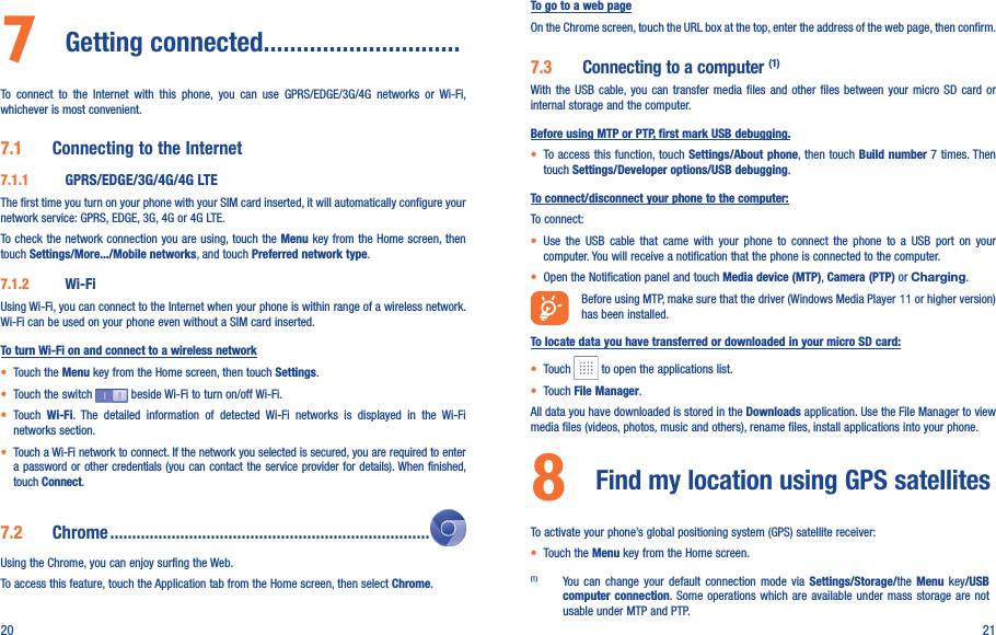 20 217  Getting connected..............................To  connect  to  the  Internet  with  this  phone,  you  can  use  GPRS/EDGE/3G/4G  networks  or  Wi-Fi, whichever is most convenient.7.1  Connecting to the Internet7.1.1  GPRS/EDGE/3G/4G/4G LTEThe first time you turn on your phone with your SIM card inserted, it will automatically configure your network service: GPRS, EDGE, 3G, 4G or 4G LTE. To check  the network connection you are using, touch the Menu key  from the Home screen, then touch Settings/More.../Mobile networks, and touch Preferred network type.7.1.2  Wi-FiUsing Wi-Fi, you can connect to the Internet when your phone is within range of a wireless network. Wi-Fi can be used on your phone even without a SIM card inserted.To turn Wi-Fi on and connect to a wireless network• Touch the Menu key from the Home screen, then touch Settings.• Touch the switch   beside Wi-Fi to turn on/off Wi-Fi.• Touch  Wi-Fi.  The  detailed  information  of  detected  Wi-Fi  networks  is  displayed  in  the  Wi-Fi networks section.• Touch a Wi-Fi network to connect. If the network you selected is secured, you are required to enter a password or other credentials (you can contact the service provider for details). When finished, touch Connect.7.2  Chrome .........................................................................Using the Chrome, you can enjoy surfing the Web.To access this feature, touch the Application tab from the Home screen, then select Chrome.To go to a web pageOn the Chrome screen, touch the URL box at the top, enter the address of the web page, then confirm. 7.3  Connecting to a computer (1)With  the  USB  cable,  you  can  transfer  media  files  and  other  files  between  your  micro  SD  card  or internal storage and the computer. Before using MTP or PTP, first mark USB debugging.• To access this function, touch Settings/About phone, then touch Build number 7 times. Then touch Settings/Developer options/USB debugging.To connect/disconnect your phone to the computer:To connect:• Use  the  USB  cable  that  came  with  your  phone  to  connect  the  phone  to  a  USB  port  on  your computer. You will receive a notification that the phone is connected to the computer.• Open the Notification panel and touch Media device (MTP), Camera (PTP) or Charging.Before using MTP, make sure that the driver (Windows Media Player 11 or higher version) has been installed.To locate data you have transferred or downloaded in your micro SD card:• Touch   to open the applications list.• Touch File Manager.All data you have downloaded is stored in the Downloads application. Use the File Manager to view media files (videos, photos, music and others), rename files, install applications into your phone.8  Find my location using GPS satellites To activate your phone’s global positioning system (GPS) satellite receiver:• Touch the Menu key from the Home screen.(1)  You  can  change  your  default  connection  mode  via  Settings/Storage/the  Menu  key/USB computer connection. Some  operations which  are available  under mass storage are not usable under MTP and PTP.