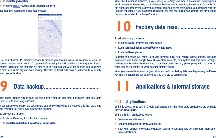 22 23• Touch Settings/Location.• Touch the   switch beside Location to turn on.You can then open Maps to find your location:Use  your  phone’s GPS  satellite  receiver  to  pinpoint  your  location  within  an  accuracy  as  close  as several meters (“street level”). The process of accessing the GPS satellite and setting your phone&apos;s precise location for the first time will require up to 5 minutes. You will need to stand in a place with a clear view of the sky and avoid moving. After this, GPS will only need 20-40 seconds to identify your precise location.9  Data backup .......................................This  phone  enables  you  to  back  up  your  phone’s  settings  and  other  application  data  to  Google Servers, with your Google Account. If you replace your phone, the settings and data you’ve backed up are restored onto the new phone the first time you sign in with your Google Account. To activate this function:• Touch the Menu key from the Home screen.• Touch Settings/Backup &amp; reset/Back up my data.When  this  function  is  activated,  a  wide  variety  of  settings  and  data  is  backed  up, including  your Wi-Fi passwords, bookmarks, a list of the applications you’ve installed, the words you’ve added to the dictionary used by the onscreen keyboard, and most of the settings that you configure with the Settings application. If you deactivate this option, you stop backing up your settings, and any existing backups are deleted from Google Servers.10 Factory data reset .........................To activate factory data reset:• Touch the Menu key from the Home screen.• Touch Settings/Backup &amp; reset/Factory data reset.• Touch the Reset phone.Resetting  the  phone  will  erase  all  of  your  personal  data  from  internal  phone  storage,  including information about  your Google Account, any other  accounts, your system and  application  settings, and any downloaded applications. If you reset the phone in this way, you’re prompted to re-enter the same kind of information as when you first started Android.When you are unable to power on your cellphone, perform a factory data reset by pressing the Power key and the Volume up key at the same time until the screen lights up.11  Applications &amp; Internal storage11.1  ApplicationsWith this  phone, some built-in  Google applications and other  third party applications are available for your convenience.With the built-in applications, you can• Communicate with friends.• Exchange messages or emails with friends.• Track  your  location, view traffic  conditions, search for locations  and  get navigation  information to your destination.