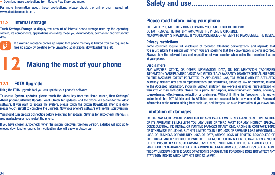 24 25• Download more applications from Google Play Store and more.For  more  information  about  these  applications,  please  check  the  online  user  manual  at:  www.alcatelonetouch.com.11.2  Internal storageTouch  Settings/Storage  to  display  the  amount  of internal  phone  storage  used  by  the  operating system, its  components, applications (including those you downloaded), permanent and  temporary data.If a warning message comes up saying that phone memory is limited, you are required to free up space by deleting some unwanted applications, downloaded files, etc.12  Making the most of your phone 12.1  FOTA UpgradeUsing the FOTA Upgrade tool you can update your phone&apos;s software.To  access  System  updates,  please  touch  the  Menu  key  from  the  Home  screen, then  Settings/About phone/Software Update. Touch Check for updates, and the phone will search for the latest software. If  you  want  to  update  the  system, please  touch  the  button  Download,  after  it  is  done please touch Install to complete the upgrade. Now your phone&apos;s software will be the latest version.You should turn on data connection before searching for updates. Settings for auto-check intervals is also available once you restart the phone.If you have chosen auto-check, when the system discovers the new version, a dialog will pop up to choose download or ignore, the notification also will show in status bar.   Safety and use .............................................Please read before using your phoneTHE BATTERY IS NOT FULLY CHARGED WHEN YOU TAKE IT OUT OF THE BOX.DO NOT REMOVE THE BATTERY PACK WHEN THE PHONE IS CHARGING.YOUR WARRANTY IS INVALIDATED IF YOU DISASSEMBLE OR ATTEMPT TO DISASSEMBLE THE DEVICE.Privacy restrictionsSome  countries  require  full  disclosure  of  recorded  telephone  conversations,  and  stipulate  that you must inform the person with whom you are speaking  that the conversation is being recorded. Always  obey  the  relevant  laws  and  regulations  of  your  country  when  using  the  recording  feature of your phone.DisclaimersANY  WEATHER,  STOCK,  OR  OTHER  INFORMATION,  DATA,  OR  DOCUMENTATION  (“ACCESSED INFORMATION”) ARE PROVIDED “AS IS” AND WITHOUT ANY WARRANTY OR ANY TECHNICAL SUPPORT. TO  THE  MAXIMUM  EXTENT  PERMITTED  BY  APPLICABLE  LAW,  TCT  MOBILE  AND  ITS  AFFILIATES expressly disclaim any and all representations and warranties, arising by law or otherwise, related to the Accessed Information, including without  limitation  any express  or  implied  representation  or warranty  of  merchantability,  fitness  for  a  particular  purpose,  non-infringement,  quality,  accuracy, completeness,  effectiveness,  reliability,  or  usefulness. Without  limiting  the  foregoing,  it  is further understood  that  TCT  Mobile  and  its  Affiliates  are  not  responsible  for  any  use  of  the  Accessed Information or the results arising from such use, and that you use such information at your own risk.Limitation of damagesTO  THE  MAXIMUM  EXTENT  PERMITTED  BY  APPLICABLE  LAW,  IN  NO  EVENT  SHALL  TCT  MOBILE OR ITS AFFILIATES BE LIABLE TO YOU, ANY  USER, OR THIRD  PARTY FOR ANY INDIRECT, SPECIAL, CONSEQUENTIAL, INCIDENTAL OR PUNITIVE DAMAGES OF ANY KIND, ARISING IN CONTRACT, TORT, OR OTHERWISE, INCLUDING, BUT NOT LIMITED TO, INJURY, LOSS OF REVENUE, LOSS OF GOODWILL, LOSS  OF  BUSINESS  OPPORTUNITY,  LOSS  OF  DATA, AND/OR  LOSS  OF  PROFITS, REGARDLESS  OF THE FORESEEABILITY THEREOF OR WHETHER TCT MOBILE OR ITS AFFILIATES HAVE BEEN ADVISED OF THE POSSIBILITY OF SUCH DAMAGES. AND  IN  NO  EVENT  SHALL THE TOTAL  LIABILITY  OF TCT MOBILE OR ITS AFFILIATES EXCEED THE AMOUNT RECEIVED FROM YOU, REGARDLESS OF THE LEGAL THEORY UNDER WHICH THE CAUSE OF ACTION IS BROUGHT. THE FOREGOING DOES NOT AFFECT ANY STATUTORY RIGHTS WHICH MAY NOT BE DISCLAIMED.