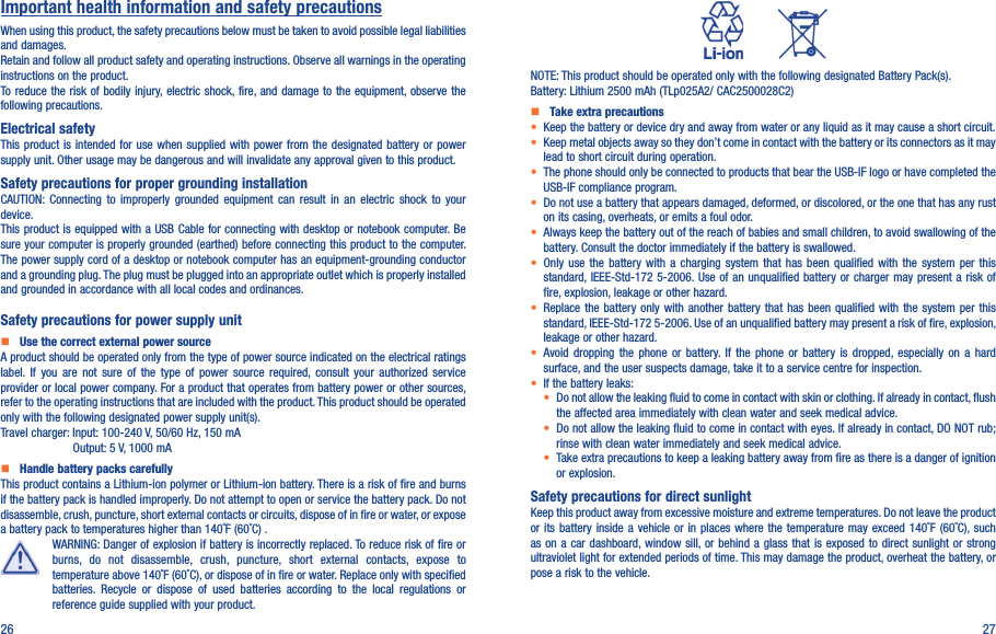 26 27Important health information and safety precautionsWhen using this product, the safety precautions below must be taken to avoid possible legal liabilities and damages.Retain and follow all product safety and operating instructions. Observe all warnings in the operating instructions on the product.To reduce the risk of bodily  injury, electric shock, fire, and damage to the equipment, observe the following precautions.Electrical safetyThis product  is intended for  use when supplied  with  power from the  designated  battery or power supply unit. Other usage may be dangerous and will invalidate any approval given to this product.Safety precautions for proper grounding installationCAUTION:  Connecting  to  improperly  grounded  equipment  can  result  in  an  electric  shock to  your device.This product is equipped with a USB Cable for connecting with  desktop or notebook computer. Be sure your computer is properly grounded (earthed) before connecting this product to the computer. The power supply cord of a desktop or notebook computer has an equipment-grounding conductor and a grounding plug. The plug must be plugged into an appropriate outlet which is properly installed and grounded in accordance with all local codes and ordinances.Safety precautions for power supply unit   Use the correct external power sourceA product should be operated only from the type of power source indicated on the electrical ratings label.  If  you  are  not  sure  of the  type  of  power  source  required,  consult  your  authorized  service provider or local power company. For a product that operates from battery power or other sources, refer to the operating instructions that are included with the product. This product should be operated only with the following designated power supply unit(s).Travel charger: Input: 100-240 V, 50/60 Hz, 150 mA                Output: 5 V, 1000 mA   Handle battery packs carefullyThis product contains a Lithium-ion polymer or Lithium-ion battery. There is a risk of fire and burns if the battery pack is handled improperly. Do not attempt to open or service the battery pack. Do not disassemble, crush, puncture, short external contacts or circuits, dispose of in fire or water, or expose a battery pack to temperatures higher than 140˚F (60˚C) .WARNING: Danger of explosion if battery is incorrectly replaced. To reduce risk of fire or burns,  do  not  disassemble,  crush,  puncture,  short  external  contacts,  expose  to temperature above 140˚F (60˚C), or dispose of in fire or water. Replace only with specified batteries.  Recycle  or  dispose  of  used  batteries  according  to  the  local  regulations  or reference guide supplied with your product.          NOTE: This product should be operated only with the following designated Battery Pack(s).Battery: Lithium 2500 mAh (TLp025A2/ CAC2500028C2)   Take extra precautions•  Keep the battery or device dry and away from water or any liquid as it may cause a short circuit.•  Keep metal objects away so they don’t come in contact with the battery or its connectors as it may lead to short circuit during operation.•  The phone should only be connected to products that bear the USB-IF logo or have completed the USB-IF compliance program.•  Do not use a battery that appears damaged, deformed, or discolored, or the one that has any rust on its casing, overheats, or emits a foul odor.•  Always keep the battery out of the reach of babies and small children, to avoid swallowing of the battery. Consult the doctor immediately if the battery is swallowed.•  Only  use  the  battery  with  a  charging  system  that has  been  qualified  with  the  system  per  this standard, IEEE-Std-172 5-2006. Use of an  unqualified battery or  charger may present  a risk of fire, explosion, leakage or other hazard.•  Replace  the  battery only with another battery  that  has  been  qualified  with  the  system  per  this standard, IEEE-Std-172 5-2006. Use of an unqualified battery may present a risk of fire, explosion, leakage or other hazard.•  Avoid  dropping  the  phone  or  battery.  If  the  phone  or  battery  is  dropped, especially  on  a  hard surface, and the user suspects damage, take it to a service centre for inspection.• If the battery leaks:•  Do not allow the leaking fluid to come in contact with skin or clothing. If already in contact, flush the affected area immediately with clean water and seek medical advice.•  Do not allow the leaking fluid to come in contact with eyes. If already in contact, DO NOT rub; rinse with clean water immediately and seek medical advice.• Take extra precautions to keep a leaking battery away from fire as there is a danger of ignition or explosion.Safety precautions for direct sunlightKeep this product away from excessive moisture and extreme temperatures. Do not leave the product or its  battery inside  a  vehicle or in  places  where  the  temperature  may  exceed 140˚F (60˚C), such as on  a car dashboard, window  sill, or  behind a glass  that is exposed  to  direct sunlight or  strong ultraviolet light for extended periods of time. This may damage the product, overheat the battery, or pose a risk to the vehicle.