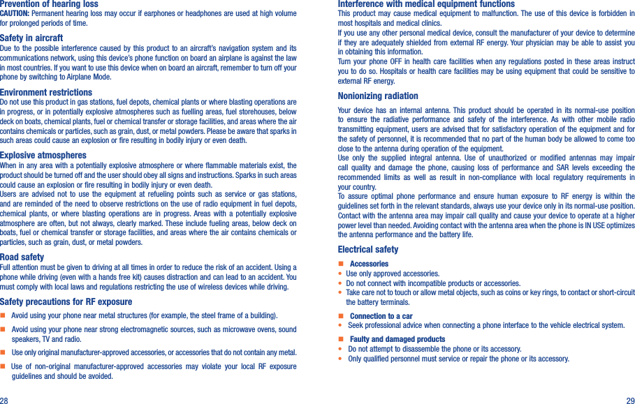 28 29Prevention of hearing lossCAUTION: Permanent hearing loss may occur if earphones or headphones are used at high volume for prolonged periods of time.Safety in aircraftDue to  the  possible interference caused by  this  product to an aircraft’s navigation  system  and its communications network, using this device’s phone function on board an airplane is against the law in most countries. If you want to use this device when on board an aircraft, remember to turn off your phone by switching to Airplane Mode.Environment restrictionsDo not use this product in gas stations, fuel depots, chemical plants or where blasting operations are in progress, or in potentially explosive atmospheres such as fuelling areas, fuel storehouses, below deck on boats, chemical plants, fuel or chemical transfer or storage facilities, and areas where the air contains chemicals or particles, such as grain, dust, or metal powders. Please be aware that sparks in such areas could cause an explosion or fire resulting in bodily injury or even death.Explosive atmospheresWhen in any area with a potentially explosive atmosphere or where flammable materials exist, the product should be turned off and the user should obey all signs and instructions. Sparks in such areas could cause an explosion or fire resulting in bodily injury or even death. Users  are  advised  not  to  use  the  equipment  at  refueling  points  such  as  service  or  gas  stations, and are reminded of the need to observe restrictions on the use of radio equipment in fuel depots, chemical  plants,  or  where  blasting  operations  are  in  progress. Areas  with  a  potentially  explosive atmosphere are often, but not always, clearly marked. These include fueling areas, below deck on boats, fuel or chemical transfer or storage facilities, and areas where the air contains chemicals or particles, such as grain, dust, or metal powders.Road safetyFull attention must be given to driving at all times in order to reduce the risk of an accident. Using a phone while driving (even with a hands free kit) causes distraction and can lead to an accident. You must comply with local laws and regulations restricting the use of wireless devices while driving.Safety precautions for RF exposure    Avoid using your phone near metal structures (for example, the steel frame of a building).    Avoid using your phone near strong electromagnetic sources, such as microwave ovens, sound speakers, TV and radio.     Use only original manufacturer-approved accessories, or accessories that do not contain any metal.    Use  of  non-original  manufacturer-approved  accessories  may  violate  your  local  RF  exposure guidelines and should be avoided.Interference with medical equipment functionsThis product  may  cause medical equipment  to  malfunction. The  use  of this device  is  forbidden in most hospitals and medical clinics.If you use any other personal medical device, consult the manufacturer of your device to determine if they are adequately  shielded from  external RF  energy. Your physician may be able to assist you in obtaining this information.Turn  your  phone OFF in health  care  facilities  when  any  regulations  posted  in these areas instruct you to do so. Hospitals or health care facilities may be using equipment that  could be sensitive to external RF energy.Nonionizing radiation                                Your  device  has  an  internal  antenna. This  product  should  be  operated  in  its  normal-use  position to  ensure  the  radiative  performance  and  safety  of  the  interference.  As  with  other  mobile  radio transmitting equipment, users are advised that for satisfactory operation of the equipment and for the safety of personnel, it is recommended that no part of the human body be allowed to come too close to the antenna during operation of the equipment.Use  only  the  supplied  integral  antenna.  Use  of  unauthorized  or  modified  antennas  may  impair call  quality  and  damage  the  phone,  causing  loss  of  performance  and  SAR  levels  exceeding  the recommended  limits  as  well  as  result  in  non-compliance  with  local  regulatory  requirements  in your country.To  assure  optimal  phone  performance  and  ensure  human  exposure  to  RF  energy  is  within  the guidelines set forth in the relevant standards, always use your device only in its normal-use position. Contact with the antenna area may impair call quality and cause your device to operate at a higher power level than needed. Avoiding contact with the antenna area when the phone is IN USE optimizes the antenna performance and the battery life.Electrical safety    Accessories• Use only approved accessories.• Do not connect with incompatible products or accessories.• Take care not to touch or allow metal objects, such as coins or key rings, to contact or short-circuit the battery terminals.    Connection to a car•  Seek professional advice when connecting a phone interface to the vehicle electrical system.    Faulty and damaged products•  Do not attempt to disassemble the phone or its accessory.•  Only qualified personnel must service or repair the phone or its accessory.