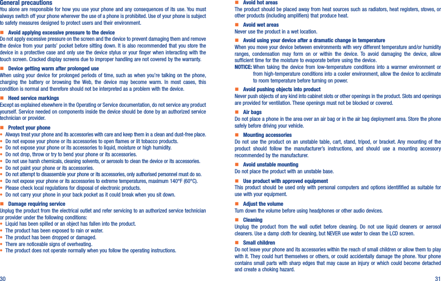 30 31General precautionsYou alone are responsible for how you use your phone and any consequences of its use. You must always switch off your phone wherever the use of a phone is prohibited. Use of your phone is subject to safety measures designed to protect users and their environment.    Avoid applying excessive pressure to the deviceDo not apply excessive pressure on the screen and the device to prevent damaging them and remove the device from your pants’ pocket before sitting down. It is also recommended that you store the device in a protective case and only use the device stylus or your finger when interacting with the touch screen. Cracked display screens due to improper handling are not covered by the warranty.    Device getting warm after prolonged useWhen using your device for prolonged periods of time, such as when you’re  talking on the phone, charging  the  battery  or  browsing  the  Web,  the  device  may  become  warm.  In  most  cases,  this condition is normal and therefore should not be interpreted as a problem with the device.    Heed service markingsExcept as explained elsewhere in the Operating or Service documentation, do not service any product yourself. Service needed on components inside the device should be done by an authorized service technician or provider.    Protect your phone• Always treat your phone and its accessories with care and keep them in a clean and dust-free place.• Do not expose your phone or its accessories to open flames or lit tobacco products.• Do not expose your phone or its accessories to liquid, moisture or high humidity.• Do not drop, throw or try to bend your phone or its accessories.• Do not use harsh chemicals, cleaning solvents, or aerosols to clean the device or its accessories.• Do not paint your phone or its accessories.• Do not attempt to disassemble your phone or its accessories, only authorised personnel must do so.•  Do not expose your phone or its accessories to extreme temperatures, maximum 140°F (60°C).• Please check local regulations for disposal of electronic products.• Do not carry your phone in your back pocket as it could break when you sit down.    Damage requiring serviceUnplug the product from the electrical outlet and refer servicing to an authorized service technician or provider under the following conditions:•  Liquid has been spilled or an object has fallen into the product.• The product has been exposed to rain or water.• The product has been dropped or damaged.•  There are noticeable signs of overheating.• The product does not operate normally when you follow the operating instructions.     Avoid hot areasThe product should be placed away from heat sources such as radiators, heat registers, stoves, or other products (including amplifiers) that produce heat.     Avoid wet areasNever use the product in a wet location.     Avoid using your device after a dramatic change in temperatureWhen you move your device between environments with very different temperature and/or humidity ranges,  condensation  may  form  on  or  within  the  device.  To  avoid  damaging  the  device,  allow sufficient time for the moisture to evaporate before using the device.NOTICE:  When  taking  the  device  from  low-temperature  conditions  into  a  warmer  environment  or from high-temperature conditions into a cooler environment, allow the device to acclimate to room temperature before turning on power.    Avoid pushing objects into productNever push objects of any kind into cabinet slots or other openings in the product. Slots and openings are provided for ventilation. These openings must not be blocked or covered.    Air bagsDo not place a phone in the area over an air bag or in the air bag deployment area. Store the phone safely before driving your vehicle.    Mounting accessoriesDo not  use  the  product  on  an  unstable  table, cart, stand, tripod, or  bracket. Any  mounting  of  the product  should  follow  the  manufacturer’s  instructions,  and  should  use  a  mounting  accessory recommended by the manufacturer.    Avoid unstable mountingDo not place the product with an unstable base.     Use product with approved equipmentThis product  should  be  used only with personal  computers  and  options identifified as suitable  for use with your equipment.    Adjust the volumeTurn down the volume before using headphones or other audio devices.    CleaningUnplug  the  product  from  the  wall  outlet  before  cleaning.  Do  not  use  liquid  cleaners  or  aerosol cleaners. Use a damp cloth for cleaning, but NEVER use water to clean the LCD screen.    Small childrenDo not leave your phone and its accessories within the reach of small children or allow them to play with it. They could hurt themselves or others, or could accidentally damage the phone. Your phone contains small parts  with sharp edges that may cause an injury  or which could become detached and create a choking hazard.